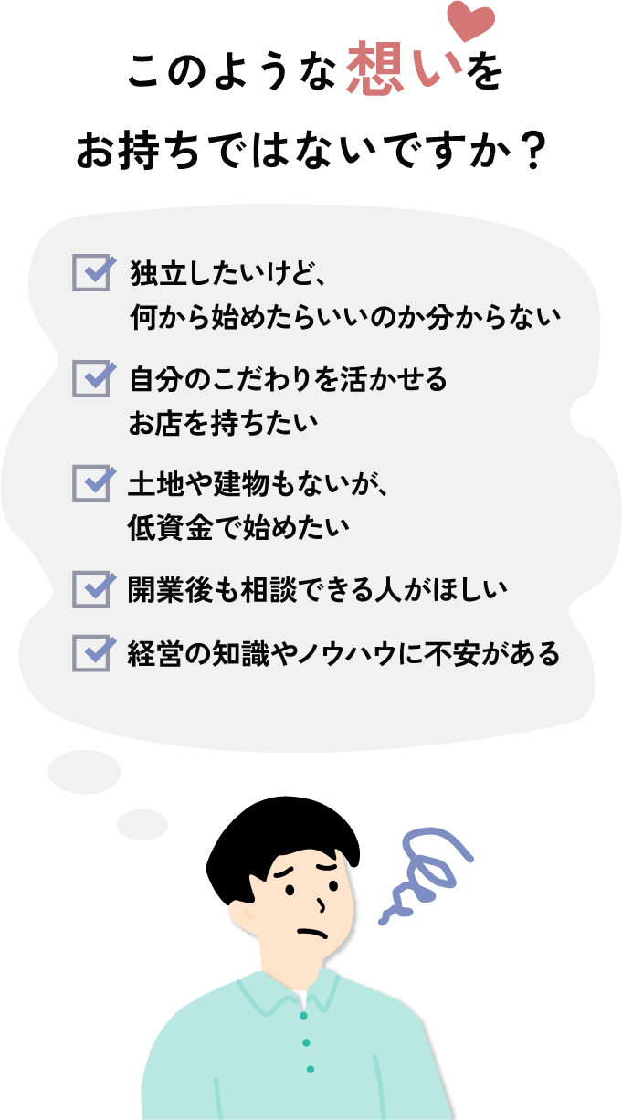 このような想いをお持ちではないですか？土地や建物もないが、低資金で始めたい 開業後も相談できる人がほしい 経営の知識やノウハウに不安がある 独立したいけど、何から始めたらいいのか分からない 自分の子だわりを活かせるお店を持ちたい
